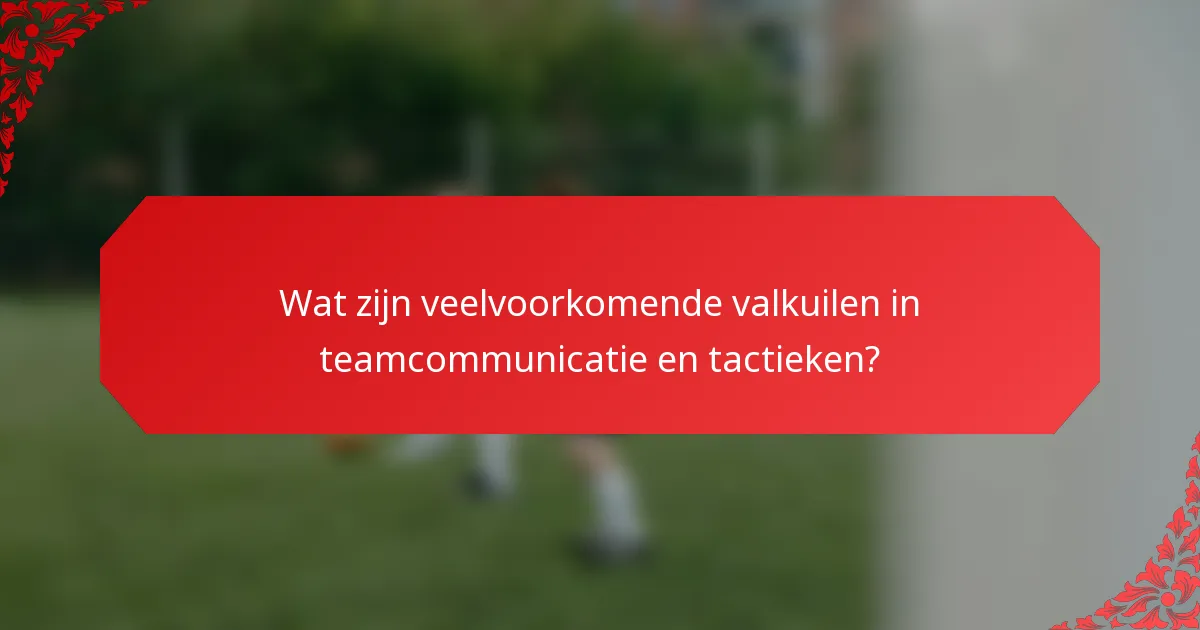 Wat zijn veelvoorkomende valkuilen in teamcommunicatie en tactieken?